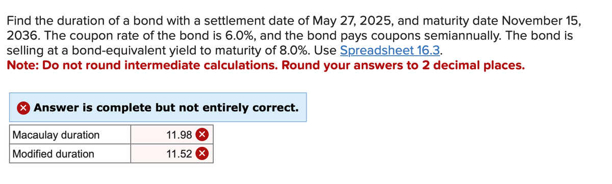 Find the duration of a bond with a settlement date of May 27, 2025, and maturity date November 15,
2036. The coupon rate of the bond is 6.0%, and the bond pays coupons semiannually. The bond is
selling at a bond-equivalent yield to maturity of 8.0%. Use Spreadsheet 16.3.
Note: Do not round intermediate calculations. Round your answers to 2 decimal places.
X Answer is complete but not entirely correct.
Macaulay duration
Modified duration
11.98 X
11.52 X
