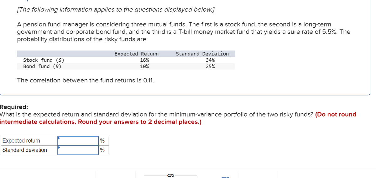 [The following information applies to the questions displayed below.]
A pension fund manager is considering three mutual funds. The first is a stock fund, the second is a long-term
government and corporate bond fund, and the third is a T-bill money market fund that yields a sure rate of 5.5%. The
probability distributions of the risky funds are:
Stock fund (s)
Bond fund (B)
The correlation between the fund returns is 0.11.
Expected Return
16%
10%
Expected return
Standard deviation
Required:
What is the expected return and standard deviation for the minimum-variance portfolio of the two risky funds? (Do not round
intermediate calculations. Round your answers to 2 decimal places.)
%
%
Standard Deviation
34%
25%