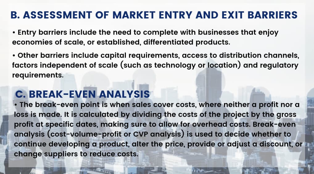 B. ASSESSMENT OF MARKET ENTRY AND EXIT BARRIERS
Entry barriers include the need to complete with businesses that enjoy
economies of scale, or established, differentiated products.
●
• Other barriers include capital requirements, access to distribution channels,
factors independent of scale (such as technology or location) and regulatory
requirements.
C. BREAK-EVEN ANALYSIS
The break-even point is when sales cover costs, where neither a profit nor a
loss is made. It is calculated by dividing the costs of the project by the gross
profit at specific dates, making sure to allow for overhead costs. Break-even
analysis (cost-volume-profit or CVP analysis) is used to decide whether to
continue developing a product, alter the price, provide or adjust a discount, or
change suppliers to reduce costs.
●