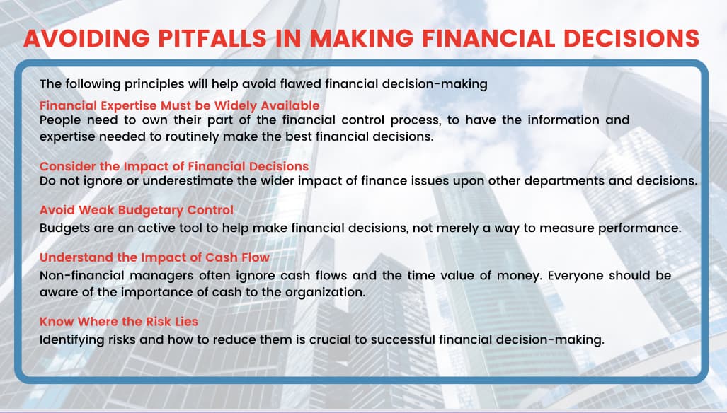 AVOIDING PITFALLS IN MAKING FINANCIAL DECISIONS
The following principles will help avoid flawed financial decision-making
Financial Expertise Must be Widely Available
People need to own their part of the financial control process, to have the information and
expertise needed to routinely make the best financial decisions.
Consider the Impact of Financial Decisions
Do not ignore or underestimate the wider impact of finance issues upon other departments and decisions.
Avoid Weak Budgetary Control
Budgets are an active tool to help make financial decisions, not merely a way to measure performance.
Understand the Impact of Cash Flow
Non-financial managers often ignore cash flows and the time value of money. Everyone should be
aware of the importance of cash to the organization.
Know Where the Risk Lies
Identifying risks and how to reduce them is crucial to successful financial decision-making.
W