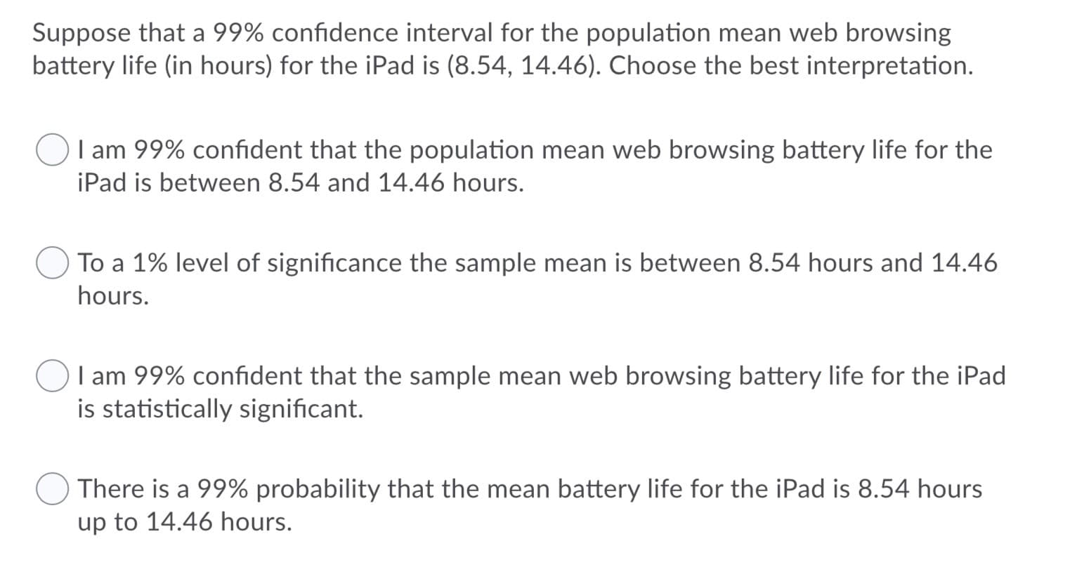Suppose that a 99% confidence interval for the population mean web browsing
battery life (in hours) for the iPad is (8.54, 14.46). Choose the best interpretation.
