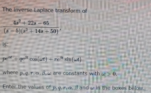 The inverse Laplace transform of
4s² +22s - 65
(s-5) (s² + 14s +50)
is:
peat+gest cos(wt) + reßt sin(wt)
where p, q, r, a, B, w are constants with w > 0.
Enter the values of p, q, r, a, B and w in the boxes below.