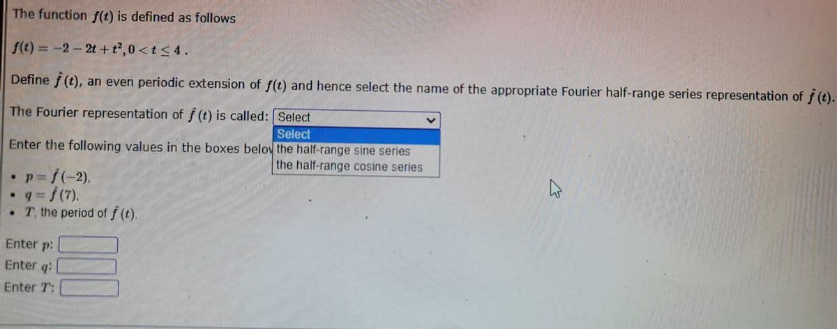 The function f(t) is defined as follows
f(t)=-2-2t+t²,0 < t < 4.
Define f(t), an even periodic extension of f(t) and hence select the name of the appropriate Fourier half-range series representation of ƒ (t).
The Fourier representation of f(t) is called:
Select
Select
Enter the following values in the boxes below the half-range sine series
the half-range cosine series
- p=√(-2).
9 = √(7).
T, the period of f (t).
Enter p:
Enter q:
Enter 7:
10
B