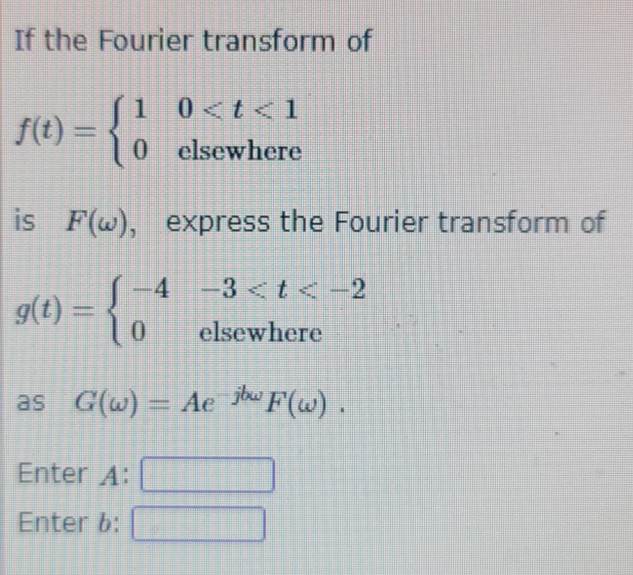 If the Fourier transform of
f(t) =
is F(w), express the Fourier transform of
S 4 -3 <t< -2
10
elsewhere
as G(w) = Ae jw F(w).
g(t) =
1 0<t< 1
0 elsewhere
Enter A:
Enter b: