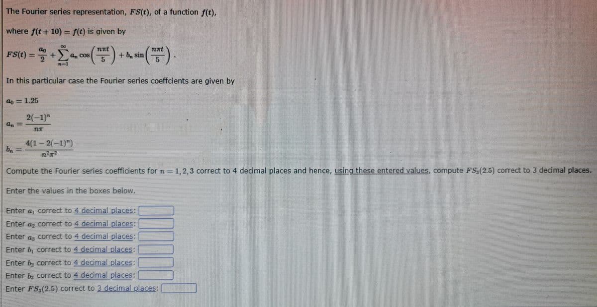 The Fourier series representation, FS(t), of a function f(t),
where f(t + 10) = f(t) is given by
FS(t) = 2 + Σª, cos (757) +
an
71
a0 = 1.25
In this particular case the Fourier series coeffcients are given by
an=
b₁
2(-1)
(15²)
4(1-2(-1)")
7²π²
+ b, sin
Compute the Fourier series coefficients for n=1,2,3 correct to 4 decimal places and hence, using these entered values, compute FS, (2.5) correct to 3 decimal places.
Enter the values in the boxes below.
Enter a correct to 4 decimal places:
Enter a correct to 4 decimal places:
Enter a correct to 4 decimal places:
Enter b, correct to 4 decimal places:
Enter by correct to 4 decimal places:
Enter b3 correct to 4 decimal places:
Enter FS (2.5) correct to 3 decimal places: