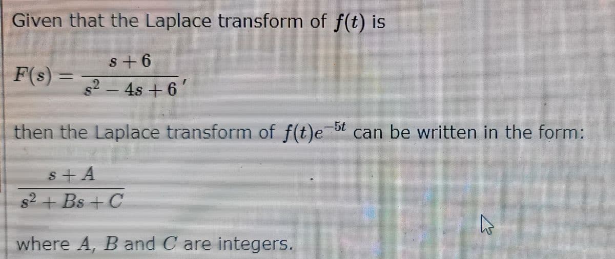 Given that the Laplace transform of f(t) is
s +6
s² − 4s +6″
then the Laplace transform of f(t)e-5t can be written in the form:
S+A
s² + Bs +C
where A, B and C are integers.
F(s) =
4