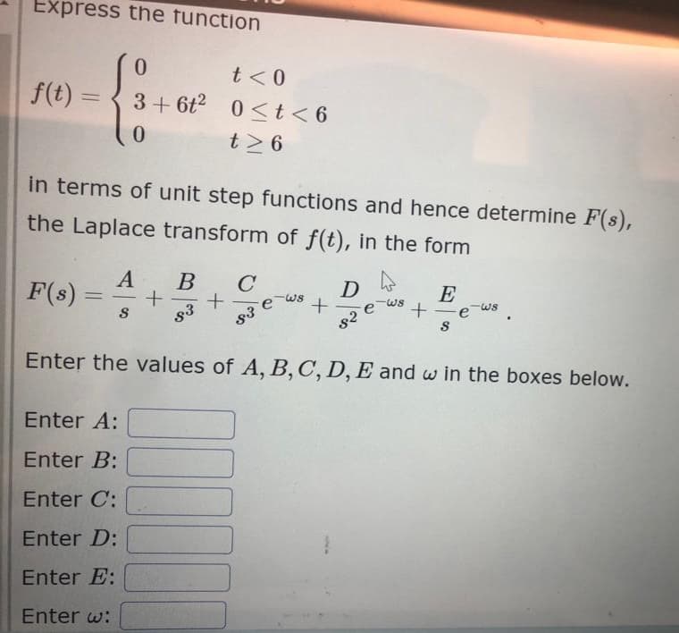 Express the function
0
fine
0
f(t) =
in terms of unit step functions and hence determine F(s),
the Laplace transform of f(t), in the form
F(s)
t < 0
3+6t² 0<t<6
t≥ 6
A B C
+
S 83
e
83
Enter the values of A, B, C, D, E and w in the boxes below.
= +
Enter A:
Enter B:
Enter C:
Enter D:
Enter E:
Enter w:
-WS
D
82 e w
+
E
+=e=ws
S