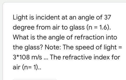 Light is incident at an angle of 37
degree from air to glass (n 1.6).
What is the angle of refraction into
the glass? Note: The speed of light =
3*108 m/s ... The refractive index for
air (n= 1)..
