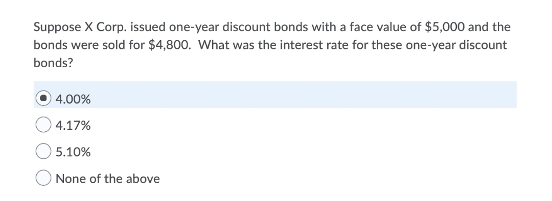 Suppose X Corp. issued one-year discount bonds with a face value of $5,000 and the
bonds were sold for $4,800. What was the interest rate for these one-year discount
bonds?
4.00%
4.17%
5.10%
O None of the above
