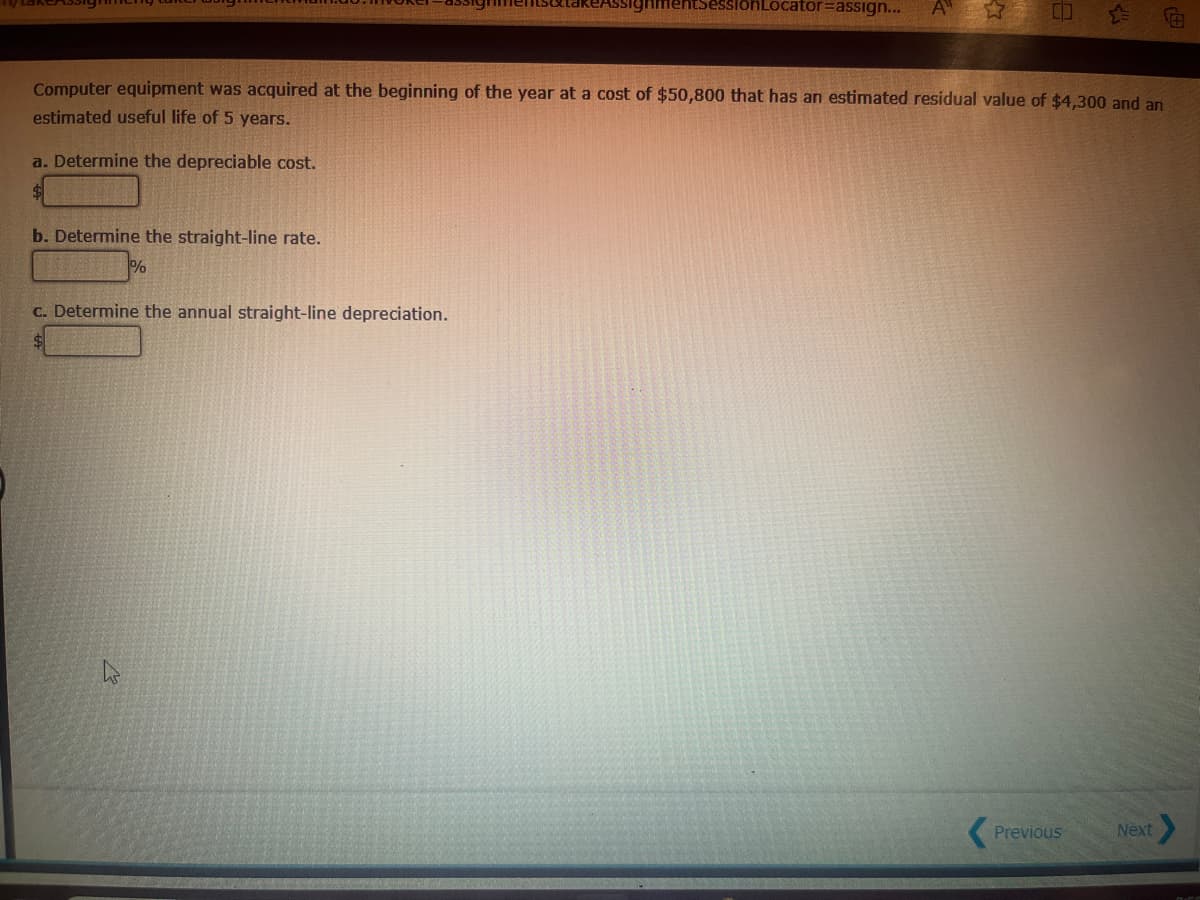 takeAssign
SessionLocator assign...
A
合
Computer equipment was acquired at the beginning of the year at a cost of $50,800 that has an estimated residual value of $4,300 and an
estimated useful life of 5 years.
a. Determine the depreciable cost.
b. Determine the straight-line rate.
%
c. Determine the annual straight-line depreciation.
$
Previous
Next>