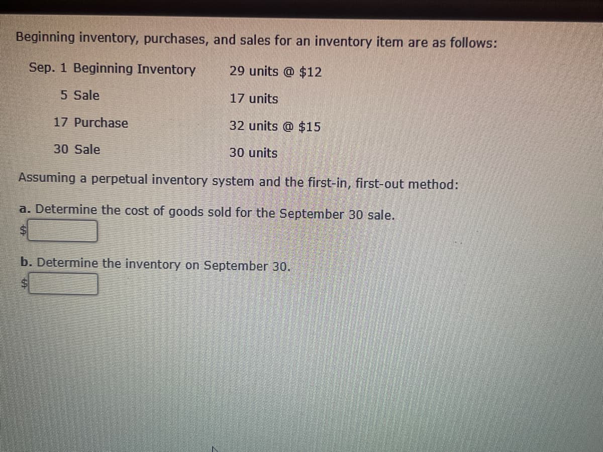 Beginning inventory, purchases, and sales for an inventory item are as follows:
Sep. 1 Beginning Inventory
5 Sale
17 Purchase
30 Sale
29 units @ $12
17 units
32 units @ $15
30 units
Assuming a perpetual inventory system and the first-in, first-out method:
a. Determine the cost of goods sold for the September 30 sale.
$
b. Determine the inventory on September 30.