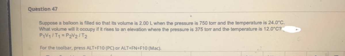 Question 47
Suppose a balloon is filled so that its volume is 2.00 L when the pressure is 750 torr and the temperature is 24.0°C.
What volume will it occupy if it rises to an elevation where the pressure is 375 torr and the temperature is 12.0°C?
P₁V₁/T₁=P2V2/T2
For the toolbar, press ALT+F10 (PC) or ALT+FN+F10 (Mac).