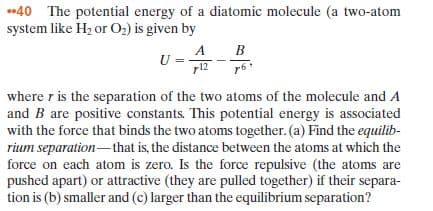 •40 The potential energy of a diatomic molecule (a two-atom
system like H2 or O2) is given by
B
r12
where r is the separation of the two atoms of the molecule and A
and B are positive constants. This potential energy is associated
with the force that binds the two atoms together. (a) Find the equilib-
rium separation-that is, the distance between the atoms at which the
force on each atom is zero. Is the force repulsive (the atoms are
pushed apart) or attractive (they are pulled together) if their separa-
tion is (b) smaller and (c) larger than the equilibrium separation?
