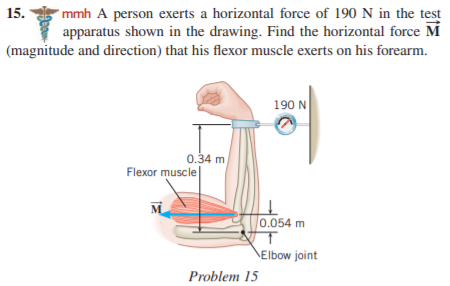 *mmh A person exerts a horizontal force of 190 N in the test
apparatus shown in the drawing. Find the horizontal force M
(magnitude and direction) that his flexor muscle exerts on his forearm.
15.
190 N
0.34 m
Flexor muscle
M
0,054 m
Elbow joint
Problem 15
