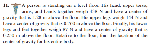 A person is standing on a level floor. His head, upper torso,
arms, and hands together weigh 438 N and have a center of
gravity that is 1.28 m above the floor. His upper legs weigh 144 N and
have a center of gravity that is 0.760 m above the floor. Finally, his lower
legs and feet together weigh 87 N and have a center of gravity that is
0.250 m above the floor. Relative to the floor, find the location of the
11.
center of gravity for his entire body.
