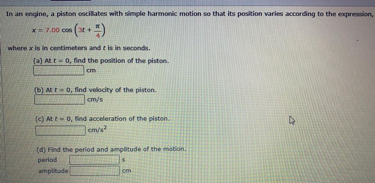 In an engine, a piston oscillates with simple harmonic motion so that its position varies according to the expression,
(** *)
x=7.00 cos
where x is in centimeters and t is in seconds.
(a) At t= 0, find the position of the piston.
cm
(b) At t = 0, find velocity of the piston.
cm/s
(c) At t = 0, find acceleration of the piston.
cm/s
(d) Find the period and amplitude of the motion.
period
amplitude
cm
