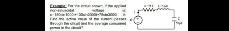 Example: For the circuit shown, if the applied
non-sinusoidal
e=150sin1000t+ 100sin2000t+75sin3000t V.
Find the active value of the current passes e(+
through the circuit and the average consumed
power in the circuit?
R-50 L-5mH
voltage
is:
50uF
