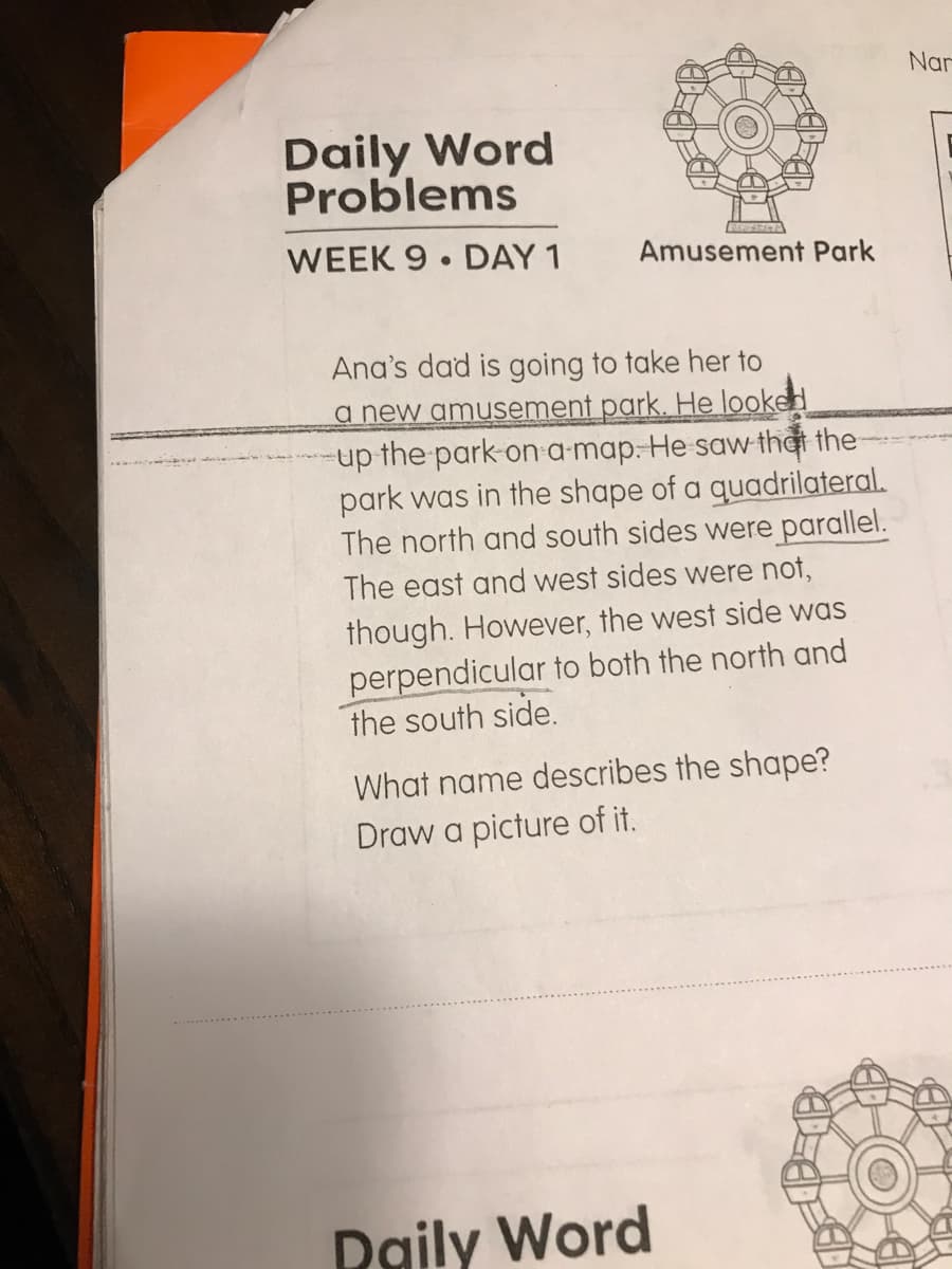 Nar
Daily Word
Problems
WEEK 9 DAY 1
Amusement Park
Ana's dad is going to take her to
a new amusement park. He looked
-up the park on a-map: He saw thời the
park was in the shape of a quadrilateral.
The north and south sides were parallel.
The east and west sides were not,
though. However, the west side was
perpendicular to both the north and
the south side.
What name describes the shape?
Draw a picture of it.
Daily Word
