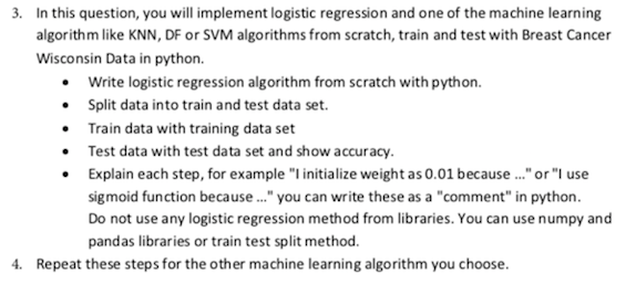 3. In this question, you will implement logistic regression and one of the machine learning
algorithm like KNN, DF or SVM algorithms from scratch, train and test with Breast Cancer
Wisconsin Data in python.
• Write logistic regression algorithm from scratch with python.
• Split data into train and test data set.
• Train data with training data set
• Test data with test data set and show accuracy.
• Explain each step, for example "l initialize weight as 0.01 because ."or "I use
sigmoid function because ." you can write these as a "comment" in python.
Do not use any logistic regression method from libraries. You can use numpy and
pandas libraries or train test split method.
4. Repeat these steps for the other machine learning algorithm you choose.
