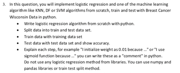 3. In this question, you will implement logistic regression and one of the machine learning
algorithm like KNN, DF or SVM algorithms from scratch, train and test with Breast Cancer
Wisconsin Data in python.
• Write logistic regression algorithm from scratch with python.
• Split data into train and test data set.
• Train data with training data set
• Test data with test data set and show accuracy.
Explain each step, for example "I initialize weight as 0.01 because ." or "I use
sigmoid function because." you can write these as a "comment" in python.
Do not use any logistic regression method from libraries. You can use numpy and
pandas libraries or train test split method.
