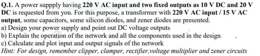Q.1. A power suppply having 220 V AC input and two fixed outputs as 10 V DC and 20 V
DC is requested from you. For this purpose, a transformer with 220 V AC input / 15 V AC
output, some capacitors, some silicon diodes, and zener diodes are presented.
a) Design your power supply and point out DC voltage outputs
b) Explain the operation of the network and all the components used in the design
c) Calculate and plot input and output signals of the network
Hint: For design, remember clipper, clamper, rectifier,voltage multiplier and zener circuits
