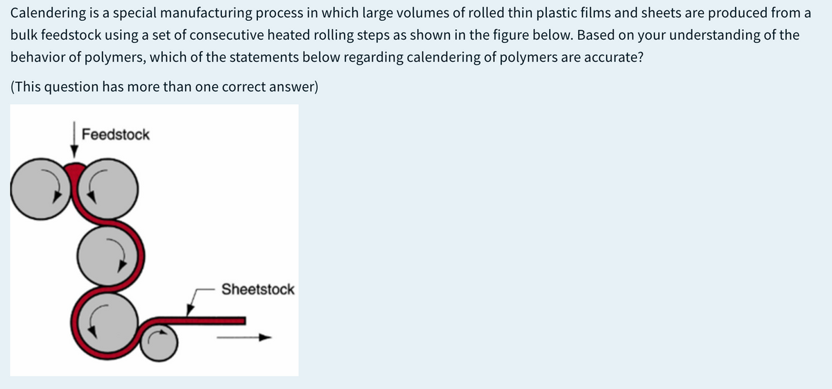 Calendering is a special manufacturing process in which large volumes of rolled thin plastic films and sheets are produced from a
bulk feedstock using a set of consecutive heated rolling steps as shown in the figure below. Based on your understanding of the
behavior of polymers, which of the statements below regarding calendering of polymers are accurate?
(This question has more than one correct answer)
Feedstock
Sheetstock
