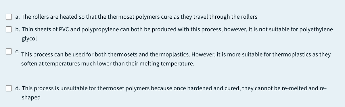 a. The rollers are heated so that the thermoset polymers cure as they travel through the rollers
b. Thin sheets of PVC and polypropylene can both be produced with this process, however, it is not suitable for polyethylene
glycol
С.
This process can be used for both thermosets and thermoplastics. However, it is more suitable for thermoplastics as they
soften at temperatures much lower than their melting temperature.
d. This process is unsuitable for thermoset polymers because once hardened and cured, they cannot be re-melted and re-
shaped
