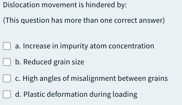 Dislocation movement is hindered by:
(This question has more than one correct answer)
a. Increase in impurity atom concentration
b. Reduced grain size
c. High angles of misalignment between grains
d. Plastic deformation during loading
