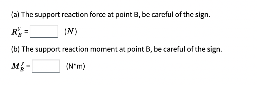 (a) The support reaction force at point B, be careful of the sign.
R =
(N)
(b) The support reaction moment at point B, be careful of the sign.
M =
(N*m)
В
