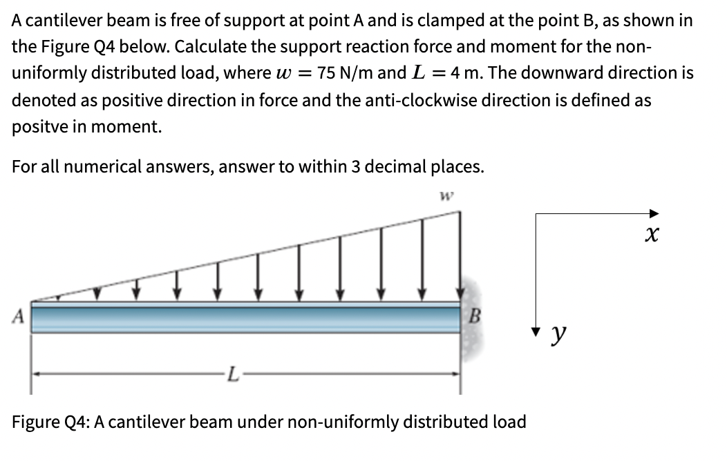 A cantilever beam is free of support at point A and is clamped at the point B, as shown in
the Figure Q4 below. Calculate the support reaction force and moment for the non-
uniformly distributed load, where w =
75 N/m and L = 4 m. The downward direction is
denoted as positive direction in force and the anti-clockwise direction is defined as
positve in moment.
For all numerical answers, answer to within 3 decimal places.
В
Figure Q4: A cantilever beam under non-uniformly distributed load
