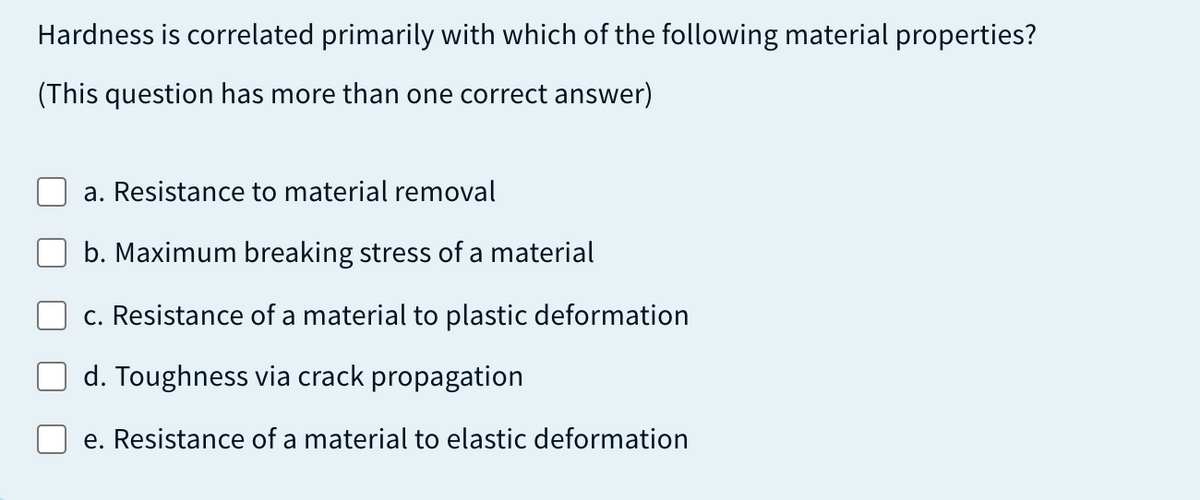 Hardness is correlated primarily with which of the following material properties?
(This question has more than one correct answer)
a. Resistance to material removal
b. Maximum breaking stress of a material
c. Resistance of a material to plastic deformation
d. Toughness via crack propagation
e. Resistance of a material to elastic deformation
