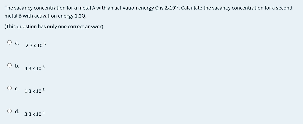 The vacancy concentration for a metal A with an activation energy Q is 2x10-5. Calculate the vacancy concentration for a second
metal B with activation energy 1.2Q.
(This question has only one correct answer)
а.
2.3 x 10-6
b.
4.3 x 10-5
O c.
1.3 x 10-6
d.
3.3 x 10-4

