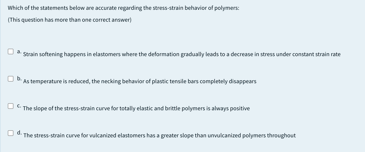 Which of the statements below are accurate regarding the stress-strain behavior of polymers:
(This question has more than one correct answer)
а.
Strain softening happens in elastomers where the deformation gradually leads to a decrease in stress under constant strain rate
b.
As temperature is reduced, the necking behavior of plastic tensile bars completely disappears
С.
The slope of the stress-strain curve for totally elastic and brittle polymers is always positive
d.
The stress-strain curve for vulcanized elastomers has a greater slope than unvulcanized polymers throughout
