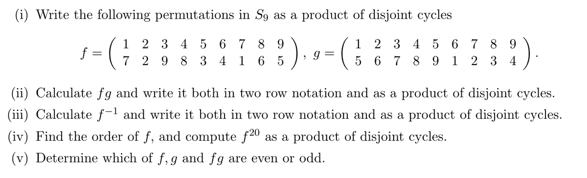 (i) Write the following permutations in S9 as a product of disjoint cycles
1 2 3 4 5 6 7 8 9
1 2 3 4 5 6
789
7 298 3 4 1 65
5 6 7 89 1 234
f
=
2
g=
=
(ii) Calculate fg and write it both in two row notation and as a product of disjoint cycles.
(iii) Calculate f-¹ and write it both in two row notation and as a product of disjoint cycles.
(iv) Find the order of ƒ, and compute ƒ2⁰ as a product of disjoint cycles.
(v) Determine which of f, g and fg are even or odd.