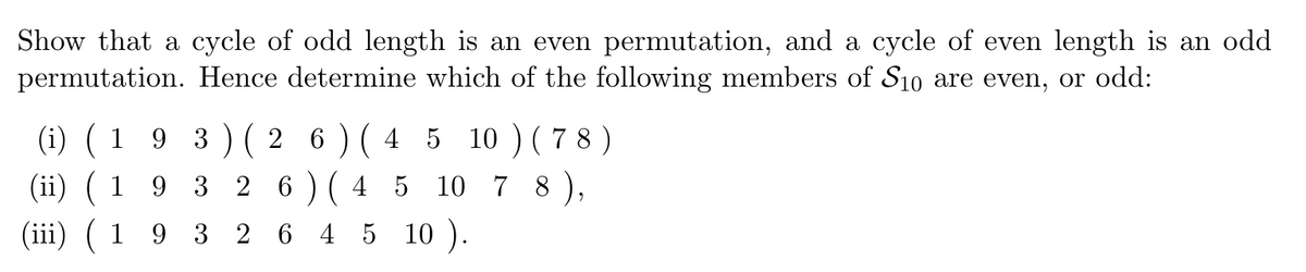 Show that a cycle of odd length is an even permutation, and a cycle of even length is an odd
permutation. Hence determine which of the following members of S10 are even, or odd:
(i) (1 9 3) (2 6) (4 5 10) (78)
(ii) (1 9 3 2 6 ) (4 5 10 7 8),
(iii) ( 1 9 3 2 6 4 5 10 ).