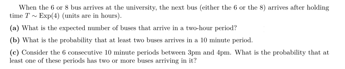 When the 6 or 8 bus arrives at the university, the next bus (either the 6 or the 8) arrives after holding
time T~ Exp(4) (units are in hours).
(a) What is the expected number of buses that arrive in a two-hour period?
(b) What is the probability that at least two buses arrives in a 10 minute period.
(c) Consider the 6 consecutive 10 minute periods between 3pm and 4pm. What is the probability that at
least one of these periods has two or more buses arriving in it?
