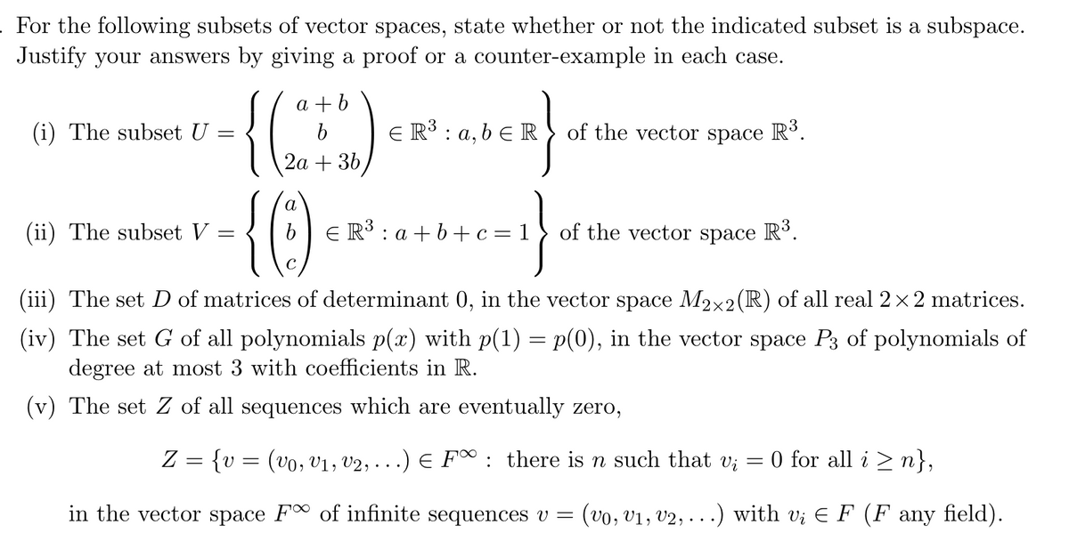 . For the following subsets of vector spaces, state whether or not the indicated subset is a subspace.
Justify your answers by giving a proof or a counter-example in each case.
ER³: a, b ER of the vector space R³.
c=1}
(i) The subset U
(ii) The subset V
=
=
a+b
{(2+2)
b
2a + 3b
a
{0)
C
€ R³: a+b+c=1
of the vector space R³.
(iii) The set D of matrices of determinant 0, in the vector space M2×2 (R) of all real 2×2 matrices.
(iv) The set G of all polynomials p(x) with p(1) = p(0), in the vector space P3 of polynomials of
degree at most 3 with coefficients in R.
(v) The set Z of all sequences which are eventually zero,
Z = {v = (vo, V₁, V2, ...) € F∞: there is n such that vi
in the vector space F of infinite sequences v = (vo, V₁, V2, ...) with v; ¤ F (F any field).
0 for all i≥n},