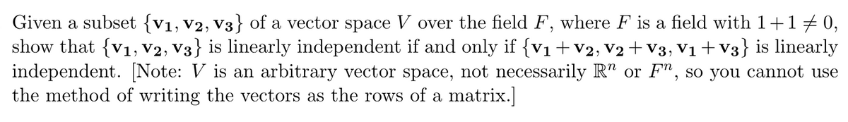 Given a subset {V1, V2, V3} of a vector space V over the field F, where F is a field with 1+1 ‡ 0,
show that {V1, V2, V3} is linearly independent if and only if {V₁ + V2, V2 + V3, V₁ + V3} is linearly
independent. [Note: V is an arbitrary vector space, not necessarily R" or F", so you cannot use
the method of writing the vectors as the rows of a matrix.]