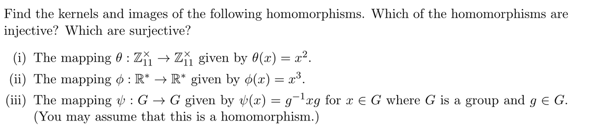 Find the kernels and images of the following homomorphisms. Which of the homomorphisms are
injective? Which are surjective?
(i) The mapping 0 : Z₁₁ → Z₁₁ given by 0(x) = x².
11
(ii) The mapping : R* → R* given by p(x) = x³.
-1
(iii) The mapping & : G → G given by y(x) = g¯¹xg for x = G where G is a group and g € G.
(You may assume that this is a homomorphism.)