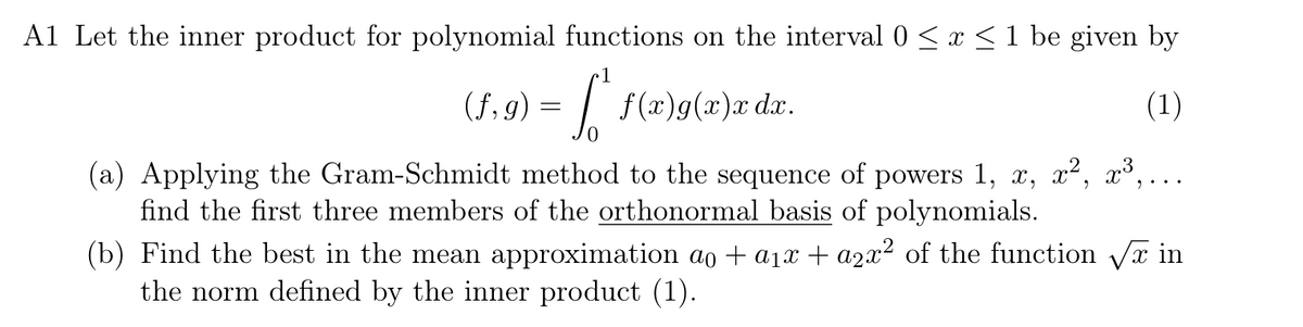 A1 Let the inner product for polynomial functions on the interval 0 ≤ x ≤ 1 be given by
1
(f, 9) = f* f(x)g(x)x dx.
0
(a) Applying the Gram-Schmidt method to the sequence of powers 1, x, x², x³,.
find the first three members of the orthonormal basis of polynomials.
(1)
(b) Find the best in the mean approximation ao + a1x + a2x² of the function √√x in
the norm defined by the inner product (1).