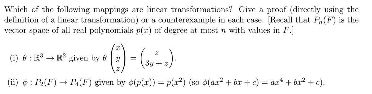 Which of the following mappings are linear transformations? Give a proof (directly using the
definition of a linear transformation) or a counterexample in each case. [Recall that PÂ(F) is the
vector space of all real polynomials p(x) of degree at most n with values in F.]
• (-)-(~`.).
=
3y z
(ii) : P₂(F) → P4(F) given by o(p(x)) = p(x²) (so o(ax²+bx+c) = ax + bx² + c).
(i) 0 : R³ → R² given by 0