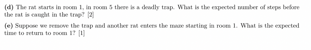 (d) The rat starts in room 1, in room 5 there is a deadly trap. What is the expected number of steps before
the rat is caught in the trap? [2]
(e) Suppose we remove the trap and another rat enters the maze starting in room 1. What is the expected
time to return to room 1? [1]