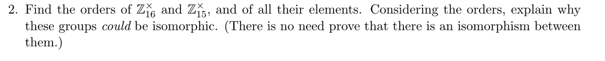 2. Find the orders of Z₁ and Z15, and of all their elements. Considering the orders, explain why
these groups could be isomorphic. (There is no need prove that there is an isomorphism between
them.)