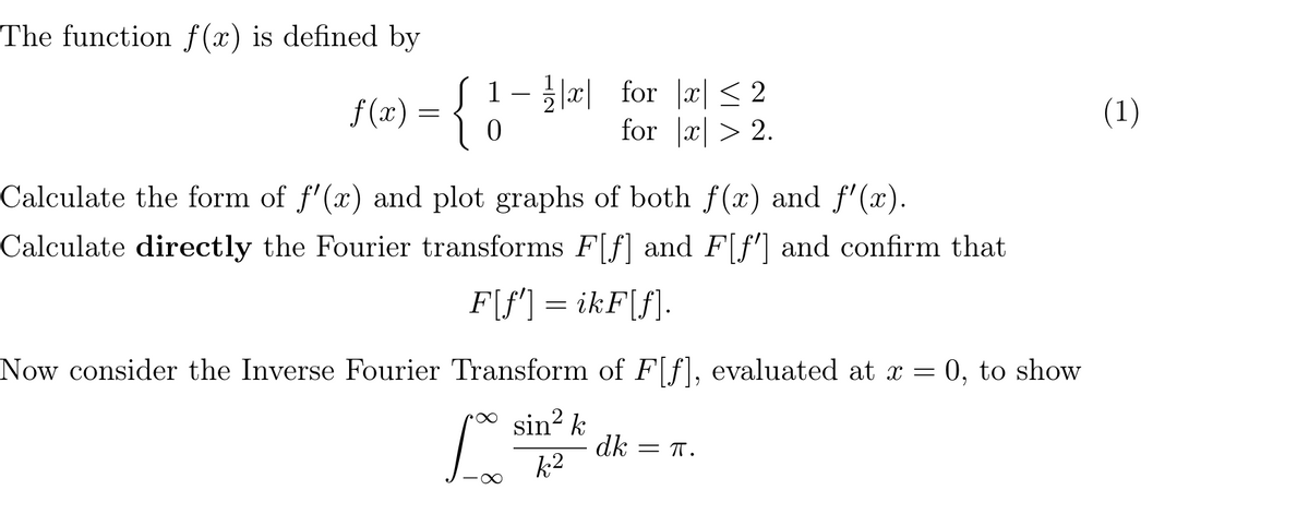 The function f(x) is defined by
f(x) =
0
1- |×| for |x|≤ 2
for |x| > 2.
Calculate the form of f'(x) and plot graphs of both f(x) and f'(x).
Calculate directly the Fourier transforms F[f] and F[f] and confirm that
F[f'] = ikF[f].
Now consider the Inverse Fourier Transform of F[f], evaluated at x =
L
sin² k
k2
dk = π.
0, to show
(1)