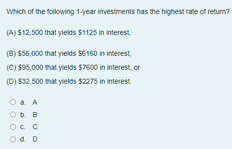 Which of the following 1-year investments has the highest rate of return?
(A) $12,500 that yields $1125 in interest,
(B) $56,000 that yields $6160 in interest,
(C) $95,000 that yields $7600 in interest, or
(D) $32,500 that yields $2275 in interest.
а. А
O b. B
C.
О с. С
O d. D
