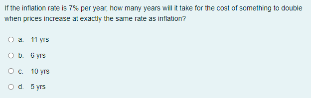 If the inflation rate is 7% per year, how many years will it take for the cost of something to double
when prices increase at exactly the same rate as inflation?
Оа. 11 уrs
O b. 6 yrs
О с. 10 уrs
O d. 5 yrs
