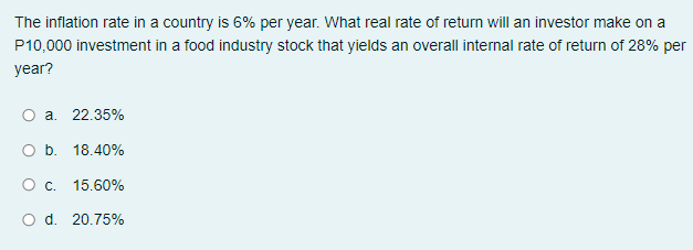 The inflation rate in a country is 6% per year. What real rate of return will an investor make on a
P10,000 investment in a food industry stock that yields an overall internal rate of return of 28% per
year?
a. 22.35%
O b. 18.40%
O c. 15.60%
O d. 20.75%
