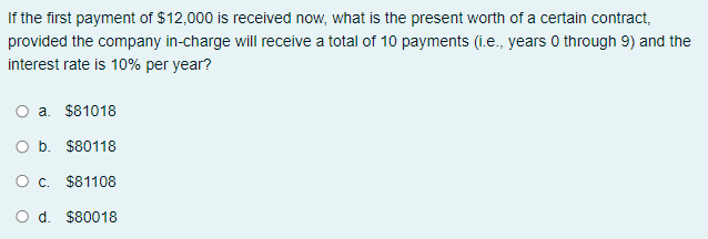 If the first payment of $12,000 is received now, what is the present worth of a certain contract,
provided the company in-charge will receive a total of 10 payments (i.e., years 0 through 9) and the
interest rate is 10% per year?
a. $81018
O b. $80118
O c. $81108
d. $80018
