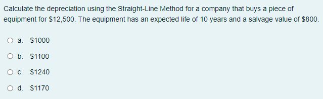 Calculate the depreciation using the Straight-Line Method for a company that buys a piece of
equipment for $12,500. The equipment has an expected life of 10 years and a salvage value of $800.
a. $1000
O b. $1100
O c. $1240
O d. $1170
