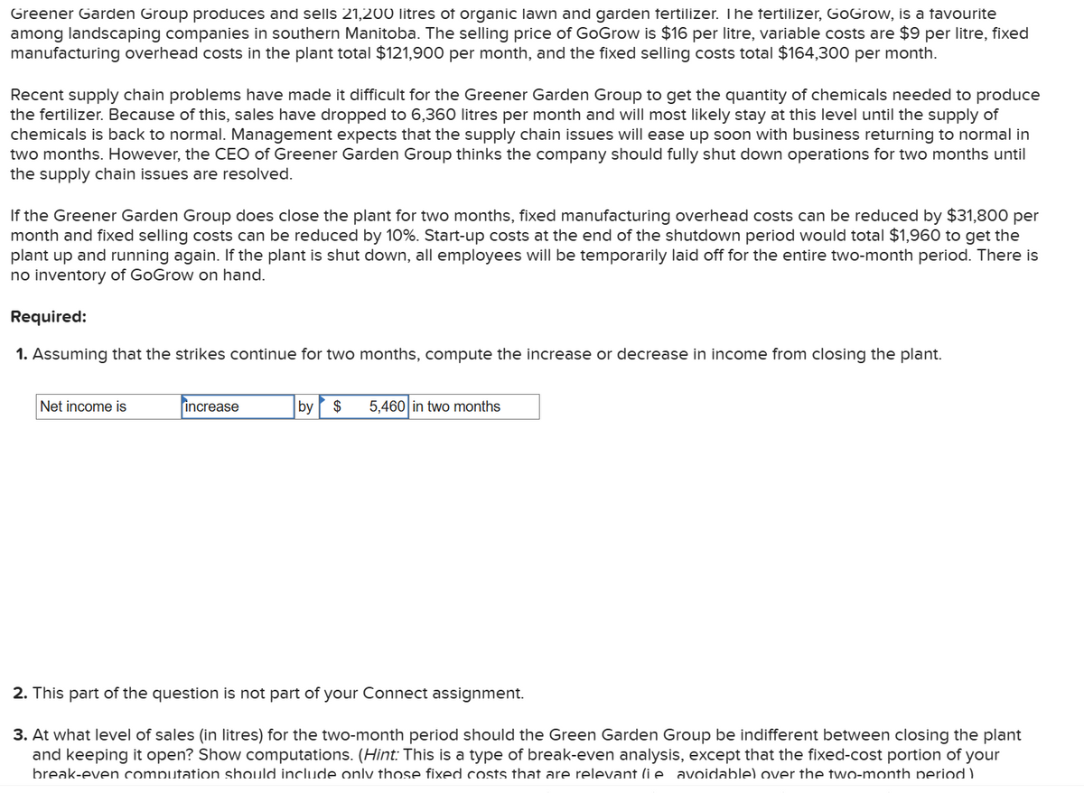 Greener Garden Group produces and sells 21,200 litres of organic lawn and garden fertilizer. The fertilizer, GoGrow, is a favourite
among landscaping companies in southern Manitoba. The selling price of GoGrow is $16 per litre, variable costs are $9 per litre, fixed
manufacturing overhead costs in the plant total $121,900 per month, and the fixed selling costs total $164,300 per month.
Recent supply chain problems have made it difficult for the Greener Garden Group to get the quantity of chemicals needed to produce
the fertilizer. Because of this, sales have dropped to 6,360 litres per month and will most likely stay at this level until the supply of
chemicals is back to normal. Management expects that the supply chain issues will ease up soon with business returning to normal in
two months. However, the CEO of Greener Garden Group thinks the company should fully shut down operations for two months until
the supply chain issues are resolved.
If the Greener Garden Group does close the plant for two months, fixed manufacturing overhead costs can be reduced by $31,800 per
month and fixed selling costs can be reduced by 10%. Start-up costs at the end of the shutdown period would total $1,960 to get the
plant up and running again. If the plant is shut down, all employees will be temporarily laid off for the entire two-month period. There is
no inventory of GoGrow on hand.
Required:
1. Assuming that the strikes continue for two months, compute the increase or decrease in income from closing the plant.
Net income is
increase
by $ 5,460 in two months
2. This part of the question is not part of your Connect assignment.
3. At what level of sales (in litres) for the two-month period should the Green Garden Group be indifferent between closing the plant
and keeping it open? Show computations. (Hint: This is a type of break-even analysis, except that the fixed-cost portion of your
break-even computation should include only those fixed costs that are relevant (ie avoidable) over the two-month period)